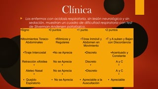Clínica
 Los enfermos con acidosis respiratoria, sin lesión neurológica y sin
sedación, muestran un cuadro de dificultad respiratoria con test
de Silverman-Andersen patológico.

●Signo ●0 puntos ●1 punto ●2 puntos
●Movimientos Toraco-
Abdominales
●Rítmicos y
Regulares
●Tórax Inmóvil y
Abdomen en
Movimiento
●T y A suben y Bajan
con Discordancia
●Tiraje Intercostal ●No se Aprecia ●Discreto ●Acentuado y
Constante
Retracción xifoidea
●
No se Aprecia
●
Discreto
●
A y C
●
Aleteo Nasal
●
No se Aprecia
●
●Discreto A y C
●
● Quejido
Espiratorio
● No se Aprecia ● Apreciable a la
Auscultación
● Apreciable
 