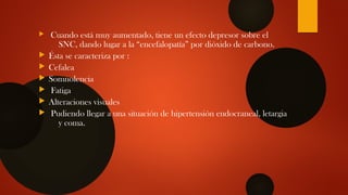  Cuando está muy aumentado, tiene un efecto depresor sobre el
SNC, dando lugar a la “encefalopatía” por dióxido de carbono.
 Ésta se caracteriza por :
 Cefalea
 Somnolencia
 Fatiga
 Alteraciones visuales
 Pudiendo llegar a una situación de hipertensión endocraneal, letargia
y coma.
 