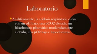 Laboratorio
Analíticamente, la acidosis respiratoria cursa
con un pH bajo, una pCO2 elevada, un
bicarbonato plasmático moderadamente
elevado, una pO2 baja e hipocloremia
 