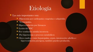 Etiología
 Las más importantes son:
 Hipoxemia por cardiopatías congénitas o adquiridas
 Neumopatías,
 Hiperventilación por fármacos
 Lesión del SNC
 Por ventilación asistida incorrecta
 Por hipertermia o procesos metabólicos
 Otros cuadros, como hepatopatías, sepsis, intoxicación salicílica e
hiperventilación psicógena, también pueden producirla.
 