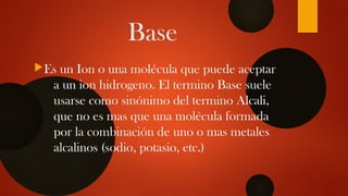 Base
Es un Ion o una molécula que puede aceptar
a un ion hidrogeno. El termino Base suele
usarse como sinónimo del termino Alcali,
que no es mas que una molécula formada
por la combinación de uno o mas metales
alcalinos (sodio, potasio, etc.)
 