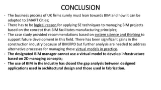 CONCLUSION
- The business process of UK firms surely must lean towards BIM and how it can be
adapted to SMART Cities;
- There has to be logical reason for applying SE techniques to managing BIM projects
based on the concept that BIM facilitates manufacturing principles;
- The case study provided recommendations based on system science and thinking to
support future development in this field. There has been significant gains in the
construction industry because of BIM/IPD but further analysis are needed to address
alternative processes for managing these virtual models in practice.
- The designated BIM manager cannot use a virtual model to develop infrastructure
based on 2D managing concepts;
- The use of BIM in the industry has closed the gap analysis between designed
applications used in architectural design and those used in fabrication.
 