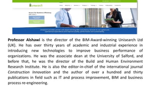 Professor Alshawi is the director of the BIM-Award-winning Unisearch Ltd
(UK). He has over thirty years of academic and industrial experience in
introducing new technologies to improve business performance of
organizations. He was the associate dean at the University of Salford, and
before that, he was the director of the Build and Human Environment
Research Institute. He is also the editor-in-chief of the international journal
Construction Innovation and the author of over a hundred and thirty
publications in field such as IT and process improvement, BIM and business
process re-engineering.
 