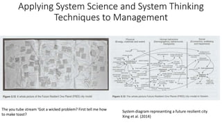 Applying System Science and System Thinking
Techniques to Management
System diagram representing a future resilient city
Xing et al. (2014)
The you tube stream ‘Got a wicked problem? First tell me how
to make toast?
 