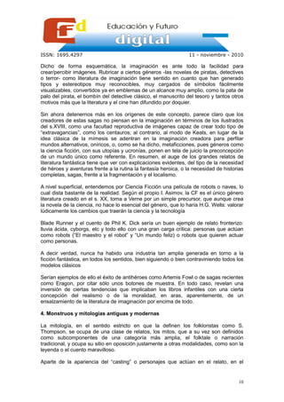 ISSN: 1695.4297                                                  11 - noviembre - 2010

Dicho de forma esquemática, la imaginación es ante todo la facilidad para
crear/percibir imágenes. Rubricar a ciertos géneros -las novelas de piratas, detectives
o terror- como literatura de imaginación tiene sentido en cuanto que han generado
tipos y estereotipos muy reconocibles, muy cargados de símbolos fácilmente
visualizables, convertidos ya en emblemas de un alcance muy amplio, como la pata de
palo del pirata, el bombín del detective clásico, el manuscrito del tesoro y tantos otros
motivos más que la literatura y el cine han difundido por doquier.

Sin ahora detenernos más en los orígenes de este concepto, parece claro que los
creadores de estas sagas no piensan en la imaginación en términos de los ilustrados
del s.XVIII, como una facultad reproductiva de imágenes capaz de crear todo tipo de
“extravagancias”, como los centauros; al contrario, al modo de Keats, en lugar de la
idea clásica de la mímesis se adentran en la imaginación creadora para perfilar
mundos alternativos, oníricos, o, como se ha dicho, metaficciones, pues géneros como
la ciencia ficción, con sus utopías y ucronías, ponen en tela de juicio la preconcepción
de un mundo único como referente. En resumen, el auge de los grandes relatos de
literatura fantástica tiene que ver con explicaciones evidentes, del tipo de la necesidad
de héroes y aventuras frente a la rutina la fantasía heroica, o la necesidad de historias
completas, sagas, frente a la fragmentación y el localismo.

A nivel superficial, entendemos por Ciencia Ficción una película de robots o naves, lo
cual dista bastante de la realidad. Según el propio I. Asimov, la CF es el único género
literatura creado en el s. XX, toma a Verne por un simple precursor, que aunque crea
la novela de la ciencia, no hace lo esencial del género, que lo haría H.G. Wells: valorar
lúdicamente los cambios que traerán la ciencia y la tecnología

Blade Runner y el cuento de Phil K. Dick sería un buen ejemplo de relato fronterizo:
lluvia ácida, cyborgs, etc y todo ello con una gran carga crítica: personas que actúan
como robots (“El maestro y el robot” y “Un mundo feliz) o robots que quieren actuar
como personas.

A decir verdad, nunca ha habido una industria tan amplia generada en torno a la
ficción fantástica, en todos los sentidos, bien siguiendo o bien contraviniendo todos los
modelos clásicos

Serían ejemplos de ello el éxito de antihéroes como Artemis Fowl o de sagas recientes
como Eragon, por citar sólo unos botones de muestra. En todo caso, revelan una
inversión de ciertas tendencias que implicaban los libros infantiles con una cierta
concepción del realismo o de la moralidad, en aras, aparentemente, de un
ensalzamiento de la literatura de imaginación por encima de todo.

4. Monstruos y mitologías antiguas y modernas

La mitología, en el sentido estricto en que la definen los folkloristas como S.
Thompson, se ocupa de una clase de relatos, los mitos, que a su vez son definidos
como subcomponentes de una categoría más amplia, el folktale o narración
tradicional, y ocupa su sitio en oposición justamente a otras modalidades, como son la
leyenda o el cuento maravilloso.

Aparte de la apariencia del “casting” o personajes que actúan en el relato, en el


                                                                                      10
 