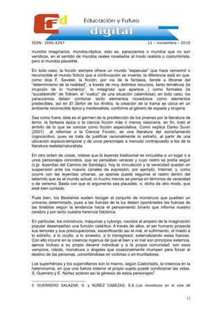 ISSN: 1695.4297                                                 11 - noviembre - 2010

mundos imaginarios, mundos-réplica, esto es, paracosmos o mundos que no son
verídicos, en el sentido de mundos reales novelados al modo realista o costumbrista,
pero sí mundos plausible.

En todo caso, la ficción siempre ofrece un mundo “especular” que hace verosímil o
reconocible el mundo ficticio que a continuación se inventa, la diferencia está en que,
como dice F. Savater, la ficción, por vía de la fantasía, tiende a librarse del
“determinismo de la realidad”, a través de muy distintos recursos, tanto temáticos (la
irrupción de lo “numérico”, lo milagroso que aparece…) como formales (la
“eucatástrofe” de Tolkien, el “vuelco” de una situación calamitosa); en todo caso, los
paracosmos deben combinar tanto elementos novedosos como elementos
predecibles, así en El Señor de los Anillos, la creación de la trama se ubica en un
ambiente reconocible épico y medievalista, conforme al género de espada y brujería.

Sea como fuere, éste es el germen de la predilección de los jóvenes por la literatura de
terror, la fantasía épica o la ciencia ficción más o menos visionaria, en fin, todo el
ámbito de lo que se conoce como ficción especulativa. Como explica Darko Suvin
(2001) al referirse a la Ciencia Ficción, es una literatura del extrañamiento
cognoscitivo, pues se trata de justificar racionalmente lo extraño, al partir de una
ubicación espacio-temporal y de unos personajes a menudo contrapuesto a los de la
literatura realista/naturalista.

En otro orden de cosas, nótese que la leyenda tradicional se vinculaba a un lugar o a
unos personajes concretos, que se pensaban veraces y cuyo rastro se podía seguir
(v.gr. leyendas del Camino de Santiago), hoy la vinculación y la veracidad quedan en
suspensión ante los nuevos canales de expresión, por ejemplo, Internet, y, como
ocurre con las leyendas urbanas, ya apenas puede seguirse el rastro dentro del
laberinto que es el mundo actual, ni mucho menos se piensa en términos de veracidad
o de verismo. Basta con que el argumento sea plausible, o, dicho de otro modo, que
esté bien contado.

Pues bien, los Bestiarios suelen recoger el conjunto de monstruos que pueblan un
universo determinado, pues a las fuerzas de la luz deben oponérseles las fuerzas de
las tinieblas según la tendencia hacia el pensamiento binario que informa nuestro
cerebro y por tanto nuestra herencia folclórica.

En particular, los monstruos, máquinas y cyborgs, nacidos al amparo de la imaginación
popular desempeñan una función catártica. A través de ellos, el ser humano proyecta
sus temores y sus preocupaciones, escenificando así el mal, el sufrimiento, el miedo a
lo extraño, a lo oculto, a lo siniestro, a lo transgresor, externalizando estas fuerzas.
Con ello incurre en la creencia ingenua de que el bien y el mal son principios externos,
ajenos incluso a su propio devenir individual y a la propia comunidad: son esos
vampiros, robots, monstruos o ángeles que ocasionalmente irrumpen para forzar el
destino de las personas, convirtiéndolas en víctimas o en triunfadores.

Los superhéroes y los supervillanos son lo mismo, según Castoriadis, la creencia en la
heteronomía, en que una fuerza exterior al propio sujeto puede condicionar las vidas.
S. Guerrero y E. Núñez aclaran así la génesis de estos personajes5:

5 GUERRERO SALAZAR, S. y NÚÑEZ CABEZAS, E.A.:Los monstruos en el cine de


                                                                                     12
 