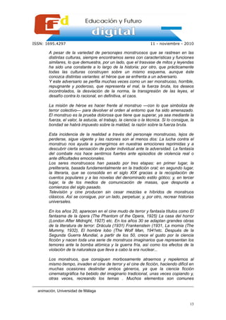 ISSN: 1695.4297                                                    11 - noviembre - 2010

        A pesar de la variedad de personajes monstruosos que se rastrean en las
        distintas culturas, siempre encontramos seres con características y funciones
        similares, lo que demuestra, por un lado, que el trasvase de mitos y leyendas
        ha sido una constante a lo largo de la historia; por otro, que prácticamente
        todas las culturas construyen sobre un mismo esquema, aunque éste
        conozca distintas variantes: el héroe que se enfrenta a un adversario.
        Y este adversario se perfila muchas veces como un ser monstruoso, horrible,
        repugnante y poderoso, que representa el mal, la fuerza bruta, los deseos
        incontrolados, la desviación de la norma, la transgresión de las leyes, el
        desafío contra lo racional, en definitiva, el caos.

        La misión de héroe es hacer frente al monstruo —con lo que simboliza de
        terror colectivo— para devolver el orden al entorno que ha sido amenazado.
        El monstruo es la prueba dolorosa que tiene que superar, ya sea mediante la
        fuerza, el valor, la astucia, el trabajo, la ciencia o la técnica. Si lo consigue, la
        bondad se habrá impuesto sobre la maldad, la razón sobre la fuerza bruta.

        Esta incidencia de la realidad a través del personaje monstruoso, lejos de
        perderse, sigue vigente y las razones son al menos dos: La lucha contra el
        monstruo nos ayuda a sumergirnos en nuestras emociones reprimidas y a
        descubrir cierta sensación de poder individual ante la adversidad. La fantasía
        del combate nos hace sentirnos fuertes ante episodios de violencia real o
        ante dificultades emocionales.
        Los seres monstruosos han pasado por tres etapas: en primer lugar, la
        preliteraria, basada fundamentalmente en la tradición oral; en segundo lugar,
        la literaria, que se consolida en el siglo XIX gracias a la recopilación de
        cuentos populares y a las novelas del denominado estilo gótico; y, en tercer
        lugar, la de los medios de comunicación de masas, que despunta a
        comienzos del siglo pasado.
        Televisión y cine producen sin cesar mezclas e híbridos de monstruos
        clásicos. Así se consigue, por un lado, perpetuar, y, por otro, recrear historias
        universales.

        En los años 20, aparecen en el cine mudo de terror y fantasía títulos como El
        fantasma de la ópera (The Phantom of the Opera, 1925) La casa del horror
        (London After Midnight, 1927) etc. En los años 30 se adaptan grandes obras
        de la literatura de terror: Drácula (1931) Frankenstein (1931, La momia (The
        Mummy, 1932), El hombre lobo (The Wolf Man, 1941etc. Después de la
        Segunda Guerra Mundial, a partir de los 50, crece el gusto por la ciencia
        ficción y nacen toda una serie de monstruos imaginarios que representan los
        temores ante la bomba atómica y la guerra fría, así como los efectos de la
        violación de la naturaleza que lleva a cabo la era nuclear...

        Los monstruos, que consiguen morbosamente atraernos y repelernos al
        mismo tiempo, invaden el cine de terror y el cine de ficción, haciendo difícil en
        muchas ocasiones deslindar ambos géneros, ya que la ciencia ficción
        cinematográfica ha bebido del imaginario tradicional, unas veces copiando y,
        otras veces, recreando los temas . Muchos elementos son comunes

  animación, Universidad de Málaga


                                                                                          13
 