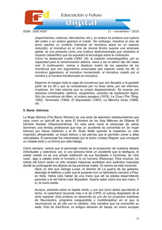 ISSN: 1695.4297                                                 11 - noviembre - 2010

         (experimentos, criaturas, laboratorios, etc.), en ambos se produce una ruptura
         del orden y en ambos aparece el miedo. Sin embargo, mientras el cine de
         terror plantea un conflicto individual (el monstruo ataca en un espacio
         reducido), el monstruo en el cine de ciencia ficción supone una amenaza
         global, se nos presenta como una criatura deshumanizada que simboliza el
         impacto catastrófico que ha supuesto la tecnología sobre la civilización.
         Como ha destacado Losilla (1993: 24), la creación cinematográfica, por su
         capacidad para la rememoración atávica, viene a ser el último hijo del relato
         oral. A continuación, vamos a destacar cuatro de los aspectos de los
         monstruos que son argumentos universales que imperan hasta los 80: el
         monstruo gigantesco, el monstruo humanizado, el monstruo creado por el
         hombre y el hombre transformado en monstruo.

         Dejamos al margen toda la saga de monstruos que son llevados a la pantalla
         partir de los 80 y que se caracterizan por no tener alma, por ser informes,
         irruptores, sin más esencia que su propio desplazamiento. Se mueven por
         impulsos inmotivados, dañinos, sangrientos, carentes de explicación lógica.
         Son los monstruos de Alien, el octavo pasajero (1979), La Cosa (The Thing,
         1982), Terminator (1984), El Depredador (1987), La Mancha Voraz (1988),
         etc.

5. Seres biónicos

La Mujer Biónica (The Bionic Woman) es una serie de televisión estadounidense que
nace como un spin-off de la serie El Hombre de los Seis Millones de Dólares El
Hombre Nuclear (Hispanoamérica). En esta serie nació el personaje de Jaime
Sommers una tenista profesional que tras un accidente es convertida en (la mujer
biónica) por Oscar Goldman y el Dr. Rudy Wells quienes le implantan un oído
mejorado ultrasensible, un brazo biónico y las piernas que le permiten correr a altas
velocidades. El personaje fue interpretado por la actriz Lindsay Wagner, que consiguió
un notable éxito y un Emmy por este trabajo.

Como siempre, vemos que el personaje creado es la proyección de nuestros deseos
individuales y colectivos: así, si una persona tiene un accidente que la desfigura, el
avatar creado no es una simple restitución de sus facultades o funciones, es “otra
cosa”, algo a caballo entre lo humano y lo no humano (Robocop). Para muchos, los
robots del futuro serán no sólo simples máquinas auxiliares sino auténtica mascotas
donde se prolongarán los afectos de las personas reales. El camino se está iniciando:
         Hace un año que George Lucas, el director de La guerra de las galaxias,
         descolgó el teléfono y pidió que le pusieran con un laboratorio cercano a Pisa,
         en Italia. Había oído hablar de una mano que allí se estaba desarrollando
         parecida a la del héroe Luke Skywalker. Quería saber cómo era esa mano. Y
         sí, la mano existe.

        Aunque, plantada sobre su tapete verde, y con sus cinco dedos apuntando al
        techo, la cyberhand recuerda más a la de C3PO, el cyborg despistado de la
        serie espacial. Esta prótesis en desarrollo es uno de los proyectos estelares
        de Neurobotics, programa vanguardista y multidisciplinar en el que la
        neurociencia se da cita con la robótica. Una iniciativa que ha convertido su
        sede, Polo de Sant'Anna, un antiguo almacén de Vespa, en vivero europeo


                                                                                     14
 