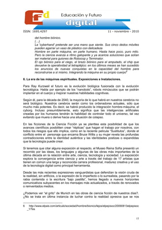 ISSN: 1695.4297                                                     11 - noviembre - 2010

          del hombre biónico.
          (…)
          La 'cyberhand' pretende ser una mano que siente. Sus cinco dedos móviles
          pueden agarrar un vaso de plástico con delicadeza
          Hombre en parte máquina, en parte humano. Hasta hace poco, puro mito.
          Pero la ciencia avanza a ritmo galopante y ya acaricia soluciones que solían
          ser material para guiones de Robocop y Terminator.
          El ojo biónico para el ciego, el brazo biónico para el amputado, el chip que
          devuelve la operatividad al tetrapléjico: en los últimos meses se han sucedido
          los anuncios de nuevas conquistas en la capacidad del hombre para
          reconstruirse a sí mismo. Integrando la máquina en su propio cuerpo6

6. La era de las máquinas espirituales. Exposiciones e Instalaciones.

Para Ray Kurzweil el futuro es la evolución biológica fusionada con la evolución
tecnológica. Habla por ejemplo de los “nanobots”, robots minúsculos que se podrán
implantar en el cuerpo y mejorar nuestras habilidades cognitivas.

Según él, para la década de 2040, la mayoría de lo que habrá en nuestros cerebros no
será biológico. Nuestros cerebros serán como los ordenadores actuales, sólo que
mucho más potentes. Es decir, se habrá producido la integración hombre-máquina, el
cyborg. Incluso presumiblemente, esto significa que las inteligencias artificiales
creadas por los humanos tendrán la habilidad de controlar todo el universo, tal vez
evitando que muera o derive hacia una situación de colapso.

En las ficciones de la Ciencia Ficción ya se planttea esta posibilidad de que los
avances científicos posibiliten crear “réplicas” que hagan el trabajo por nosotros, con
todos los riesgos que ello implica, como en la reciente película “Sustitutos”, donde el
conflicto entre el personaje que encarna Bruce Willis y su mujer revela las profundas
contradicciones entre la identidad auténtica y las identidades postizas o expandidas
que la tecnología puede crear.

Si tenemos que citar alguna exposición al respecto, el Museo Reina Sofía presentó un
recorrido por las ideas, los lenguajes y algunas de las obras más importantes de la
última década en la relación entre arte, ciencia, tecnología y sociedad. La exposición
explora la convergencia entre ciencia y arte a través del trabajo de 17 artistas que
tienen en común una larga y reconocida carrera profesional, madurez creativa y el uso
de la tecnología digital como principal herramienta.

Desde las más recientes expresiones vanguardistas que defendían la visión cruda de
la realidad, sin artificios, o la expresión de lo imperfecto o lo surrealista, pasando por la
rabia contenida o la escritura “bajo pastilla”, hemos llegado a nuevos horizontes
comunicativos subyacentes en los mensajes más actualizados, a través de renovados
o reinventados medios.

¿Podemos ver “el grito” de Munich en las obras de ciencia ficción de nuestros días?.
¿No se trata en última instancia de luchar contra la realidad opresiva que se nos


6    http://www.elpais.com/articulo/sociedad/hombre/bionico/lejos/elpepisoc/20090813elpepisoc
    _1/Tes


                                                                                          15
 