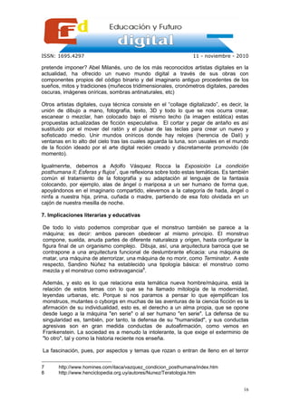 ISSN: 1695.4297                                                  11 - noviembre - 2010

pretende imponer? Abel Milanés, uno de los más reconocidos artistas digitales en la
actualidad, ha ofrecido un nuevo mundo digital a través de sus obras con
componentes propios del código binario y del imaginario antiguo procedentes de los
sueños, mitos y tradiciones (muñecos tridimensionales, cronómetros digitales, paredes
oscuras, imágenes oníricas, sombras antinaturales, etc)

Otros artistas digitales, cuya técnica consiste en el “collage digitalizado”, es decir, la
unión de dibujo a mano, fotografía, texto, 3D y todo lo que se nos ocurra crear,
escanear o mezclar, han colocado bajo el mismo techo (la imagen estática) estas
propuestas actualizadas de ficción especulativa. El cortar y pegar de antaño es así
sustituido por el mover del ratón y el pulsar de las teclas para crear un nuevo y
sofisticado medio. Unir mundos oníricos donde hay relojes (herencia de Dalí) y
ventanas en lo alto del cielo tras las cuales aguarda la luna, son usuales en el mundo
de la ficción ideado por el arte digital recién creado y discretamente promovido (de
momento).

Igualmenrte, debemos a Adolfo Vásquez Rocca la Exposición La condición
posthumana II; Esferas y flujos7, que reflexiona sobre todo estas temáticas. Es también
común el tratamiento de la fotografía y su adaptación al lenguaje de la fantasía
colocando, por ejemplo, alas de ángel o mariposa a un ser humano de forma que,
apoyándonos en el imaginario compartido, elevemos a la categoría de hada, ángel o
ninfa a nuestra hija, prima, cuñada o madre, partiendo de esa foto olvidada en un
cajón de nuestra mesilla de noche.

7. Implicaciones literarias y educativas

De todo lo visto podemos comprobar que el monstruo también se parece a la
máquina; es decir: ambos parecen obedecer al mismo principio. El monstruo
compone, suelda, anuda partes de diferente naturaleza y origen, hasta configurar la
figura final de un organismo complejo. Dibuja, así, una arquitectura barroca que se
contrapone a una arquitectura funcional de deslumbrante eficacia: una máquina de
matar, una máquina de aterrorizar, una máquina de no morir, como Terminator. A este
respecto, Sandino Núñez ha establecido una tipología básica: el monstruo como
mezcla y el monstruo como extravagancia8.

Además, y esto es lo que relaciona esta temática nueva hombre/máquina, está la
relación de estos temas con lo que se ha llamado mitología de la modernidad,
leyendas urbanas, etc. Porque si nos paramos a pensar lo que ejemplifican los
monstruos, mutantes o cyborgs en muchas de las aventuras de la ciencia ficción es la
afirmación de su individualidad, esto es, el derecho a un alma propia, que se opone
desde luego a la máquina "en serie" o al ser humano "en serie". La defensa de su
singularidad es, también, por tanto, la defensa de su "humanidad", y sus conductas
agresivas son en gran medida conductas de autoafirmación, como vemos en
Frankenstein. La sociedad es a menudo la intolerante, la que exige el exterminio de
"lo otro", tal y como la historia reciente nos enseña.

La fascinación, pues, por aspectos y temas que rozan o entran de lleno en el terror


7      http://www.homines.com/itaca/vazquez_condicion_posthumana/index.htm
8      http://www.henciclopedia.org.uy/autores/Nunez/Teratologia.htm


                                                                                       16
 
