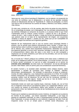 ISSN: 1695.4297                                                 11 - noviembre - 2010

tiene que ver, como diría el psicólogo B. Bettelheim, con la catarsis y la proyección de
una serie de conflictos, que el adolescente o el adulto de las grandes ciudades
plasma en fabulaciones del tipo de "Expediente X", relatos de psicópatas...lo mismo
que hace el niño al interiorizar los cuentos de hadas y referirlos a sus fobias y deseos
más íntimos.

En todo caso, monstruo es, a fin de cuentas, algo hecho de partes de otros distintos.
Es un ensamblaje de piezas, de lo heterogéneo. Así, los animales extraordinarios de
las distintas mitologías se componen de acuerdo a un proceso similar al que Víctor
Frankenstein arma su criatura: cuerpo humano + cabeza de toro o de bisonte, o
cabeza de león + alas o patas de águila, o todas las formas de serpiente/dinosaurio
que parecen estar en la base de la representación del dragón, son ecuaciones
similares a manos de alguien + cerebro de otro, entes que ya son susceptibles de
producirse según los avances de la ingeniería genética.

Además de las implicaciones para lo que se conoce como iconología literaria o
artística, que ha servido para explorar precisamente estos “bordes” o límites más o
menos borroso entre lo animal, lo propio de la persona y la máquina (Matrix, La Isla
del dr. Moreau, etc), existen otras importantes implicaciones. Sloterdisk nos subraya
que debemos aprender a convivir entre “personas, animales y máquinas”, esto es, que
el antropocentrismo clásico debe dar paso a una visión no ya sólo ecologista y
respetuosa con el medio ambiente (y por tanto con los animales), sino con las nuevas
realiades que están por venir.

Así, el mundo de “I Robot” prefigura los conflictos entre estos seres o artefactos que
surjan de la inteligencia artificial o de la biotecnologías, y el mundo humano, tal como
lo hemos venido conociendo. Lo cual es un paso convergente en el camino de
entender otras alteridades: las otras razas, los “extranjeros”, tal vez los alienígenas
(la serie “Alien Nation” abrió el camino para una consideración social del fenómeno).

El cerebro humano y la sociedad están asentados sobre códigos binarios, sobre
bipolaridades o escalas de conceptos para “manejar la realidad”: bello/feo,
blanco/negro, grande/pequeño... Sin embargo, la cibercultura, al poner en evidencia,
muchas de estas categorías y sus implicaciones (pensemos en el filme “El increíble
hombre menguante”) ha subvertido muchos estereotipos y también ha contribuido a
aumentar nuestro nivel de tolerancia. Es por ello que los monstruos, animales o
psicópatas tienen a menudo alguna faceta que les da un “aire de familia” con la
condición humana en su más elevado sentido.

Castoriadis insiste con razón que nuestras leyes, creencias, rituales, etc. son el fruto
de un imaginario social ante el cual debemos aplicar una “subjetividad reflexiva” como
una manera de superar el racionalismo clásico pero también la ausencia de un
pensamiento crítico, tan habitual en muchas de las manifestaciones de la industria del
entretenimiento.

Puesto que la realidad es esencialmente social e histórica, el imaginario es la potencia
de inventar de los pueblos, que tienen capacidad “instituyente”, y que luego se
expresa en realidades instituidas, en roles o comportamientos sociales ya acuñados.
Para Castoriadis, la propia sociedad es una institución imaginaria, es decir, fruto del
imaginario social, no es un simple pacto o contrato social (Rousseau). Las


                                                                                     17
 
