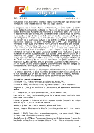 ISSN: 1695.4297                                                  11 - noviembre - 2010

instituciones, leyes, tradiciones, creencias y comportamientos son algo construido por
el imaginario social en cada sociedad y en cada etapa histórica.

La imaginación es la creación humana indeterminada, por tanto, cambio. El cambio
social implica discontinuidades radicales que no pueden ser explicadas en término de
causas deterministas (funcionalismo, marxismo) o presentadas como una secuencia
de acontecimientos (por ejemplo, una sociedad histórica, la polis griega por ejemplo,
nunca puede ser reproducida ni simulada como un objeto de laboratorio). Así pues,
estos imaginarios concretos en su interrelación (personas, máquinas, animales) lo que
nos revelan es la encrucijada cultural y los distintos sentidos o sinsentidos con
pretendemos abordarla en estos comienzos derl s.XXI.            Los imaginarios así
entendidos no son, pues, propiedad de Marvel, Disney o de cualquier otra entidad o
individuo, sino universos compartidos, pues la potencia creadora de las sociedades (o
de los pueblos), no está solamente en individuos excepcionales, sino en el corazón de
las realidades culturales e históricas. A este respecto -aunque no podemos
detenernos por razones de espacio-, la nueva realidad social y cultural es la que ha
alumbrado el llamado cyborgfeminismo que expresó Donna Haraway (1984) en su
“Manifiesto para Cyborgs”. En la misma línea, Fernando Savater (1997) escribió un
ensayo memorable “Malos y malditos”, que venía a reivindicar precisamente todo este
otro “lado” del casting de las ficciones fantásticas. En pocas palabras: estos
imaginarios ayudan a pensar, formulan preguntas, visualizan mundos alternativos. Y
por ello mismo son una expresión positiva que interrelaciona estos tres campos que
hemos analizado, la cibercultura, la literatura y la educación.

Ésta es la auténtica catarsis que cabe esperar, tras el descorciento, el sobrecogimiento
o la emoción contenida, de estos imaginarios de la identidad en crisis, o, al menos, de
la multi-identidad, que tan bien se plasma en estas figuras de cyborgs, monstros o
animales en la misma línea borrosa que separa lo humano de lo no humano.

REFERENCIAS BIBLIOGRÁFICAS
Baudrillard, Jean. Cultura y simulacro. Barcelona: Ed. Kairós,1993.
Bauman, Z. (2005). Modernidad líquida, Argentina: Fondo de Cultura Económica.
Benjamin, W. ( 1970). «El narrador», tr. Jesús Aguirre, en «Revista de Occidente»,
Madrid.
–    Imaginación y sociedad (Iluminaciones I), Taurus, Madrid, 1980.
Castoriadis, C. (1999): L’institution imaginaire de la société, Paris, Editions du Seuil,
collection « Points-Essais »,
Chartier, R. (1994): El orden de los libros: lectores, autores, bibliotecas en Europa
entre los siglos XIV y XVIII. Barcelona : Gedisa.
Dennet, D. (1995) La conciencia explicada, Paidós: Barcelona.
Dolezel, Lubomir: Heterocósmica: Ficción y mundos posibles, Arco Libros, Madrid,
1999.
Galindo, J. (2006). Cibercultura: un mundo emergente y una nueva mirada. México:
CONACULTA e Instituto Mexiquense de Cultura
García Rivera, G, (2004):”o Paracosmos: las regiones de la imaginación (los mundos
imaginarios en los géneros de Fantasía, Ciencia Ficción y Horror: nuevos conceptos y


                                                                                      18
 