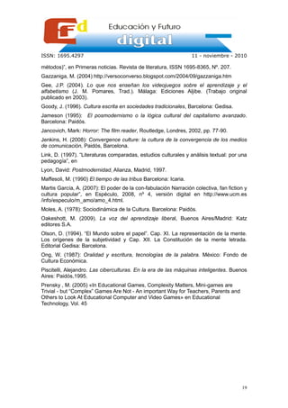 ISSN: 1695.4297                                                   11 - noviembre - 2010

métodos)”, en Primeras noticias. Revista de literatura, ISSN 1695-8365, Nº. 207.
Gazzaniga, M. (2004) http://versoconverso.blogspot.com/2004/09/gazzaniga.htm
Gee, J.P. (2004). Lo que nos enseñan los videojuegos sobre el aprendizaje y el
alfabetismo (J. M. Pomares, Trad.). Málaga: Ediciones Aljibe. (Trabajo original
publicado en 2003).
Goody, J. (1996). Cultura escrita en sociedades tradicionales, Barcelona: Gedisa.
Jameson (1995): El posmodernismo o la lógica cultural del capitalismo avanzado.
Barcelona: Paidós.
Jancovich, Mark: Horror: The film reader, Routledge, Londres, 2002, pp. 77-90.
Jenkins, H. (2008): Convergence culture: la cultura de la convergencia de los medios
de comunicación, Paidós, Barcelona.
Link, D. (1997). “Literaturas comparadas, estudios culturales y análisis textual: por una
pedagogía”, en
Lyon, David: Postmodernidad, Alianza, Madrid, 1997.
Maffesoli, M. (1990) El tiempo de las tribus Barcelona: Icaria.
Martis García, A. (2007): El poder de la con-fabulación Narración colectiva, fan fiction y
cultura popular”, en Espéculo, 2008, nº 4, versión digital en http://www.ucm.es
/info/especulo/m_amo/amo_4.html.
Moles, A. (1978): Sociodinámica de la Cultura. Barcelona: Paidós.
Oakeshott, M. (2009). La voz del aprendizaje liberal, Buenos Aires/Madrid: Katz
editores S.A.
Olson, D. (1994). “El Mundo sobre el papel”. Cap. XI. La representación de la mente.
Los orígenes de la subjetividad y Cap. XII. La Constitución de la mente letrada.
Editorial Gedisa: Barcelona.
Ong, W. (1987): Oralidad y escritura, tecnologías de la palabra. México: Fondo de
Cultura Económica.
Piscitelli, Alejandro. Las ciberculturas. En la era de las máquinas inteligentes. Buenos
Aires: Paidós,1995.
Prensky , M. (2005) «In Educational Games, Complexity Matters, Mini-games are
Trivial - but “Complex” Games Are Not - An important Way for Teachers, Parents and
Others to Look At Educational Computer and Video Games» en Educational
Technology, Vol. 45




                                                                                       19
 