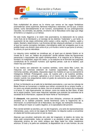 ISSN: 1695.4297                                                  11 - noviembre - 2010


Esta multiplicidad de planos es la misma que vemos en las sagas fantásticas
posmodernas: seres superiores, llámense máquinas o demonios, con los que, a brazo
partido, lucha denodadamente el ser humano, acompañado de sus prolongaciones
naturales, los animales, las plantas, el entorno de la Naturaleza como algo que religa
el hombre a un espacio y a un tiempo.

De este modo, llegamos a la visión más posmoderna, la elaboración de la cultura
como fruto de la hibridación y el reciclaje de los distintos “materiales” y, por tanto, la
superación de las viejas antinomias entre cuerpo y alma, espíritu y materia, sujeto y
objeto, libertad y determinismo. Las ficciones del tipo ciberpunk plantean un mundo en
el que los nuevos conceptos mentales y tecnológicos están tan arraigados que no es
posible trazar una división clara entre el yo y el mundo o entre lo que pone (o simula,)
la cultura y lo que es naturaleza.

La máquina como realidad se constituye así, al igual que el planeta Solaris en la
novela de S. Lem, en “tablero de proyección” donde rebotan todas las figuraciones
paranoicas o esquizoides del sujeto contemporáneo. A la máquina se le atribuye la
bondad o la malignidad, según los casos, y a la máquina se le formulan las preguntas
constitutivas de la condición humana: qué significa pensar, cuál es el destino, qué
misión hay que realizar….

Si los medios son extensión de nuestros sentidos, como decía Mac Luhan, las
máquinas son entonces extensión de nuestras capacidades, brazos, piernas,
memorias exentas, articuladas, dispuestas según los modelos en que va avanzando la
Inteligencia Artificial. Prolongación, pues, de nuestra piel y de nuestros sentidos,
emisario nuestro en principio, aplicamos a él el mismo mito de la rebelión ante el
creador cuando nos preguntamos sobre el grado de autonomía que estos artefactos
pueden llegar a alcanzar.

Al final, la hibridación es el sello de la identidad posmoderna, y por eso los cyborgs de
Blade Runner se humanizan a medida que cobran conciencia de su propia muerte, y
no como una simple previsión de datos, sino en el sentido más humano de la angustia
o el temor. O, más ingenuamente, se colocan -como los robots de Star Wars- al lado
de la utopía positiva, como esas máquinas radicales que postulan los activistas de la
sociedad de la información, capaces de hacer frente al “tecnoimperio”.

El ciberpunk, más pesimista, levanta más bien distopías, universos de pesadilla –
anclados en la realidad presente- donde fenómenos como la hegemonía de la
información, la contaminación de la Naturaleza, las drogas, las metrópolis inmensas…
todo confluye en trazar un cuadro negativo, si no apocalíptico del porvenir.

Pero donde también se alumbra, por vía del imaginario, una serie de representaciones
milenaristas, pues, como en las sagas de Terminator, la máquina vuelve a convertirse
en aliada del hombre para poner en pie la utopía.

Alianzas que encubren realmente otro pilar del imaginario: el destino de todos los
seres está comprometido, todos se salvarán o se perderán juntos, pues esta idea
milenarista arranca de una visión antigua que llega hasta los mitos mesiánicos
artúricos. El todo y la parte son solidarias, la degradación de un solo hombre, de una


                                                                                        4
 