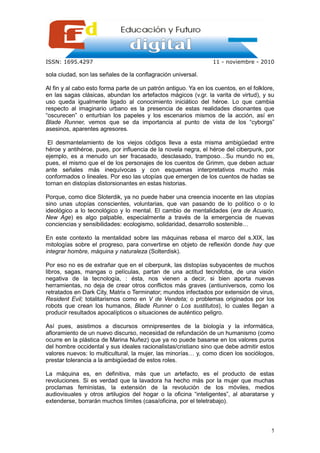 ISSN: 1695.4297                                                  11 - noviembre - 2010

sola ciudad, son las señales de la conflagración universal.

Al fin y al cabo esto forma parte de un patrón antiguo. Ya en los cuentos, en el folklore,
en las sagas clásicas, abundan los artefactos mágicos (v.gr. la varita de virtud), y su
uso queda igualmente ligado al conocimiento iniciático del héroe. Lo que cambia
respecto al imaginario urbano es la presencia de estas realidades disonantes que
“oscurecen” o enturbian los papeles y los escenarios mismos de la acción, así en
Blade Runner, vemos que se da importancia al punto de vista de los “cyborgs”
asesinos, aparentes agresores.

 El desmantelamiento de los viejos códigos lleva a esta misma ambigüedad entre
héroe y antihéroe, pues, por influencia de la novela negra, el héroe del ciberpunk, por
ejemplo, es a menudo un ser fracasado, desclasado, tramposo…Su mundo no es,
pues, el mismo que el de los personajes de los cuentos de Grimm, que deben actuar
ante señales más inequívocas y con esquemas interpretativos mucho más
conformados o lineales. Por eso las utopías que emergen de los cuentos de hadas se
tornan en distopías distorsionantes en estas historias.

Porque, como dice Sloterdik, ya no puede haber una creencia inocente en las utopías
sino unas utopías conscientes, voluntarias, que van pasando de lo político o o lo
ideológico a lo tecnológico y lo mental. El cambio de mentalidades (era de Acuario,
New Age) es algo palpable, especialmente a través de la emergencia de nuevas
conciencias y sensibilidades: ecologismo, solidaridad, desarrollo sostenible…

En este contexto la mentalidad sobre las máquinas rebasa el marco del s.XIX, las
mitologías sobre el progreso, para convertirse en objeto de reflexión donde hay que
integrar hombre, máquina y naturaleza (Solterdisk).

Por eso no es de extrañar que en el ciberpunk, las distopías subyacentes de muchos
libros, sagas, mangas o películas, partan de una actitud tecnófoba, de una visión
negativa de la tecnología, : ésta, nos vienen a decir, si bien aporta nuevas
herramientas, no deja de crear otros conflictos más graves (antiuniversos, como los
retratados en Dark City, Matrix o Terminator; mundos infectados por extensión de virus,
Resident Evil; totalitarismos como en V de Vendeta; o problemas originados por los
robots que crean los humanos, Blade Runner o Los sustitutos), lo cuales llegan a
producir resultados apocalípticos o situaciones de auténtico peligro.

Así pues, asistimos a discursos omnipresentes de la biología y la informática,
afloramiento de un nuevo discurso, necesidad de refundación de un humanismo (como
ocurre en la plástica de Marina Nuñez) que ya no puede basarse en los valores puros
del hombre occidental y sus ideales racionalistas/cristiano sino que debe admitir estos
valores nuevos: lo multicultural, la mujer, las minorías… y, como dicen los sociólogos,
prestar tolerancia a la ambigüedad de estos roles.

La máquina es, en definitiva, más que un artefacto, es el producto de estas
revoluciones. Si es verdad que la lavadora ha hecho más por la mujer que muchas
proclamas feministas, la extensión de la revolución de los móviles, medios
audiovisuales y otros artilugios del hogar o la oficina “inteligentes”, al abaratarse y
extenderse, borrarán muchos límites (casa/oficina, por el teletrabajo).



                                                                                        5
 
