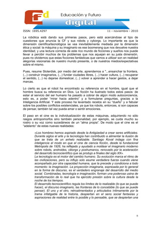 ISSN: 1695.4297                                                      11 - noviembre - 2010

La robótica está dando sus primeras pasos, pero está acercándose al tipo de
cuestiones que anuncia la CF y sus robots y cyborgs. Lo importante es que la
dimensión científica/tecnológica se vea inevitablemente mediada por la dimensión
ética y social: la máquina y su imaginario es ese boomerang que nos devuelve nuestra
identidad, y una lectura correcta de este rico mundo de ficciones y sueños nos puede
llevar a percibir muchos de los problemas que nos aquejan en su justa dimensión,
pues no olvidemos que estas ficciones fantásticas que vamos a utilizar son en realidad
alegorías visionarias de nuestro mundo presente, o de nuestros miedos/expectativas
sobre el mismo.

Pues, resume Sloterdisk, por medio del arte, aprendemos a "...ensanchar la frontera,
(...) construir imaginarios, (...) fundar ciudades libres, (...) hacer cultura, (...) recuperar
el sentido, (...) no dejarse domesticar, (...) volver a aprender a hacer gestos, a dejar
marcas.

Lo cierto es que el robot ha encontrado su referencia en el hombre, igual que el
hombre busca su referencia en Dios. La ficción ha ilustrado todos estos pasos: de
estar al servicio del ser humano ha pasado a cobrar de algún modo autoconciencia,
esto es, a poder “mirar hacia adentro” y a formularse preguntas, gracias a la
Inteligencia Artificial. Y este proceso ha levantado recelos en su “dueño” y a fabular
sobre los posibles conflictos existenciales, ya que los robots, entonces, si son capaces
de pensar, también tal vez pueda amar o sentir emociones.

El paso en el cine es la individualización de estas máquinas, adquiriendo no sólo
rasgos antropomorfos sino también personalidad, por ejemplo, se cuida mucho su
rostro o su voz como sucedáneos de un “alma propia”. De modo que el cine es el
“adelanto” de estas nuevas realidades:

         «Los hombres hemos aspirado desde la Antigüedad a crear seres artificiales.
         Durante siglos el arte y la tecnología han contribuido a alimentar la ilusión de
         que se trata de un anhelo realizable. Santiago Koval indaga con fina
         inteligencia el modo en que el cine de ciencia ficción, desde la fundacional
         Metrópolis de 1926, ha reflejado y ayudado a moldear el imaginario moderno
         sobre robots, androides, ciborgs y poshumanos, renovado por la aceleración
         del desarrollo tecnocientífico que se produjo a finales del siglo XX».
         La tecnología es el motor del cambio humano. Su evolución marca el ritmo de
         las civilizaciones, pero su influjo solo asume verdadera fuerza cuando viene
         acompañado por otra capacidad humana, que la precede y condiciona a todo
         momento: la imaginación. La proyección imaginaria, expresada por lo general
         en la forma de discurso, es el verdadero engranaje del desarrollo del medio
         social. Combinadas, tecnología e imaginación, forman una poderosa usina de
         transformación de lo real que ha ejercido presión sobre la cultura desde la
         noche de los tiempos.
         El desarrollo tecnocientífico regula los límites de lo realizable (lo que se puede
         hacer), el discurso imaginario, las fronteras de lo concebible (lo que se puede
         pensar). El uno y el otro, retroalimentados y articulados íntimamente por la
         trama infatigable de la historia, despiertan en el seno social fantasías y
         aspiraciones de realidad entre lo posible y lo pensable, que se despiertan una




                                                                                             6
 