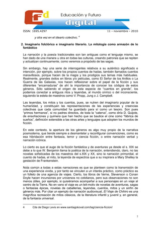 ISSN: 1695.4297                                                    11 - noviembre - 2010

          y otra vez en el ideario colectivo. 4

2. Imaginario folclórico e imaginario literario. La mitología como armazón de lo
 fantástico

 La narración y la poesía tradicionales son tan antiguas como el lenguaje mismo, se
 han dado de una manera u otra en todas las culturas, creando patrones que se repiten
 y actualizan continuamente, como veremos a propósito de las sagas.

 Sin embargo, hay una serie de interrogantes relativos a su auténtico significado e
 intención, por ejemplo, sobre los propios cuentos de hadas, también llamados cuentos
 maravillosos, porque hacen de la magia y los prodigios sus temas más habituales.
 Realmente, grandes éxitos en libros y/o películas, como El Señor de los Anillos o La
 Guerra de las Galaxias, nos hacen reflexionar sobre el papel de la ficción y sus
 diferentes “encarnaduras” de ahí la importancia de conocer los códigos de estos
 géneros. Sólo sabiendo el origen de esta especie de “cuentos en grande”, los
 podemos conectar a antiguos ritos y leyendas, al mundo onírico o del inconsciente,
 siguiendo la estela de maestros como V. Propp, Jung o J. Campbell.

 Las leyendas, los mitos y los cuentos, pues, se nutren del imaginario popular de la
 humanidad, y constituyen las representaciones de las experiencias y creencias
 colectivas que cada comunidad ha guardado para sí como un tesoro. Son pues
 “primos hermanos”, si no padres directos, de toda la “caterva”, como diría D. Quijote,
 de ensoñaciones y quimera que han hecho que se bautice el cine como “fábrica de
 sueños”, definición extensible a las otras artes y lenguajes que adopten los mundos de
 ficción.

 En este contexto, la apertura de los géneros es algo muy propio de la narrativa
 posmoderna, que tiende siempre a desmantelar y reconfigurar convenciones, como es
 esa hibridación entre fantasía, terror y ciencia ficción, o entre narración verbal y
 narración icónica.

 Lo cierto es que el auge de la ficción fantástica y de aventuras ya desde el s. XIX se
 debe a lo que W. Benjamin llama la poética de la narración, entendiendo, claro, no las
 novelas sofisticadas de los maestros del s.XIX y XX, sino la narración primordial, el
 cuento de hadas, el mito, la leyenda de espectros que a su inspirara a Mary Shelley la
 gestación de Frankenstein.

 Nota común a todas a estas narraciones es que se planteen como la transmisión de
 una experiencia vivida, y por tanto se vinculen a un interés práctico, como práctico es
 un folleto de una agencia de viajes. Cierto, los libros de Verne, Stevenson o Conan
 Doyle hacen incursiones por universos no cotidianos, pero sus observaciones no son
 menos útiles, por ejemplo, si quisiéramos acompañar a sus personajes en un viaje al
 centro de la Tierra. No en vano el viaje es un leit-motiv de novelas de aventuras, sagas
 o fantasías épicas, novelas de caballerías, leyendas, cuentos, mitos y un sinfín de
 géneros más. Por citar un ejemplo de narración audiovisual, El Viaje de Chihiro es una
 magnífica recreación de mitos clásicos, de la literatura infantil y juvenil y, en general,
 de la fantasía universal.

 4      Cita de Diego Levis en www.santiagokoval.com/tag/ciencia-ficcion/


                                                                                         7
 