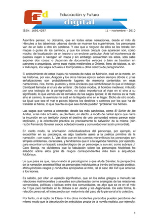 ISSN: 1695.4297                                                   11 - noviembre - 2010


Asombra pensar, no obstante, que en todas estas narraciones, desde el mito de
Hércules a los laberintos urbanos donde se mueven los superhéroes, los personajes
van de un lado a otro sin perderse. Y eso que a ninguno de ellos se les retrata con
mapas o guías de los caminos, y que los únicos croquis que aparecen son, como
mucho, de localización de un tesoro o un enclave particular. Ante tal incoherencia de
quienes viajan o navegan sin mapa y sin embargo encuentran los sitios, sólo cabe
suponer dos cosas: o disponían de documentos veraces o bien se basaban en
patrones o arquetipos, como esos viajes medievales a Oriente, lleno de tópicos, o, sin
ir más lejos, los viajes actuales a Compostela u otros centros de peregrinación.

El conocimiento de estos viajes no necesita de rutas de Michelín, está en la mente, en
las historias, por eso, Aragorn y los otros héroes épicos saben siempre dónde ir, y las
señalizaciones son probablemente lugares de memoria contenidos en esas
narraciones, ríos, torres, puentes y otros enclaves que simbolizaban lo que el mitólogo
Cambpell llamaba el cruce del umbral . De todos modos, el hombre medieval, imbuido
por una teología de la peregrinación, no daba importancia al viaje en sí sino a su
significado, lo que vemos en los remakes de las sagas épicas: lo de menos es la meta
sino el camino, la aventura no está en la llegada sino en el llegar. Dicho de otro modo,
da igual que sea el mar o países lejanos los destinos y caminos por los que ha de
transitar el héroe, lo que cuenta es que sea donde puedan “probarse” los héroes.

Las sagas que vamos a comentar, desde las más canónicas, como El Señor de los
Anillos, a las más actuales, se plantean, en efecto, a modo de cantar épico que narra
la incursión en un territorio donde el destino de una comunidad entera parece estar
implicado, y la orientación práctica es precisamente la salvación de la misma (con
razón Fernando Savater asocia soledad-novela y comunidad-narración primordial).

En cierto modo, la orientación individualizadora del personaje, por ejemplo, el
escudriñar en su psicología, es algo bastante ajena a la poética primitiva de la
narración ; con razón, L. Vax dice que en los cuentos maravillosos los personajes son
simples emblemas, caracteres, y tendríamos que ir a la leyenda histórica, por ejemplo,
para encontrar un trazado caracterológico de un personaje, y aun así, como subraya J.
Caro Baroja, no olvidemos que la fabulación sobre los personajes históricos ha
añadido sobre ellos gran de rasgos correspondientes más bien a arquetipos
folclóricos.

Lo que pasa es que, renunciando al psicologismo a que alude Savater, la perspectiva
de la narración ancestral filtra los personajes individuales a través del lenguaje poético,
atribuyéndoles rasgos y conductas apropiadas al mito, tal el caso del Cid que amansa
a los leones.

Es sabido, por citar un ejemplo significativo, que en los mitos griegos a menudo las
relaciones matrimoniales o sexuales son planteadas como analogías de las relaciones
comerciales, políticas o bélicas entre dos comunidades, es algo que se ve en el mito
de Troya pero también en la Odisea o en Jasón y los Argonautas. De esta forma, la
relación personal, el intercambio son metonimia del paso de lo personal a lo colectivo.

Por tanto, ni el rapto de Elena ni los otros incidentes parecidos pueden percibirse del
mismo modo que la descripción de anécdotas propia de la novela realista, por ejemplo,


                                                                                         8
 