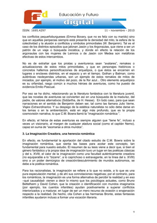 ISSN: 1695.4297                                                  11 - noviembre - 2010

los conflictos pequeñoburgueses (Emma Bovary, que no es feliz con su marido) sino
que en aquellas peripecias siempre está presente la densidad del mito, la esfera de la
colectividad y la alusión a conflictos y símbolos primordiales (W. Benjamin). Tal es el
caso de los distintos episodios que jalonan Jasón y los Argonautas, que viene a ser un
patrón de un viaje o búsqueda iniciática, y donde en efecto la relación de los
argonautas con las mujeres de Lemnos o de Jasón con Medea son metáforas
efectivas de estos intercambios.

No es de extrañar que los piratas y aventureros sean “avatares”, remakes o
actualizaciones de estos mitos primordiales, y que en personajes históricos o
concretos hallemos personificaciones de arquetipos, o que éstos se encarnen en
lugares o enclaves distintos, en el espacio y en el tiempo. Gothan y Batman, como
auténticas neoleyendas urbanas, son un ejemplo de estos remakes de mitos de
iniciados, por ejemplo, el motivo del pozo, de la flor azul... Otro elemento arquetípico
es su orfandad, rasgo común a muchos héroes de aventuras, como ha puesto de
evidencia Emilio Pascual.

Por eso se ha dicho, relacionando ya la literatura fantástica con la literatura juvenil,
que las novelas de aventuras se convierten así en una búsqueda de la madurez, del
padre, de valores alternativos (Siddartha, de H. Hesse). En todo caso, para que sean
narraciones en el sentido de Benjamin deben ser, tal como las llamara Julio Verne,
Viajes Extraordinarios. Y su despego de la estética naturalista no sólo debe darse en
los temas o en la ambientación, está en algo más profundo, que es la propia
cosmovisión narrativa, lo que C.M. Bowra llamó la “imaginación romántica ”.

En efecto, el héroe de estas aventuras es siempre alguien que “tiene fe”, incluso a
veces un visionario, al margen de cualquier atadura social (como el capitán Nemo),
capaz en suma de “asomarse a otros mundos”.

3. La Imaginación Creadora, una herencia romántica

En efecto, es fundamental la aportación del citado estudio de C.M. Bowra sobre la
imaginación romántica, que sienta las bases para acotar este concepto, tan
fundamental para nuestro estudio. El resumen de su tesis viene a decir que, si bien el
género fantástico y la propia idea de imaginación tuvo un lugar en las poéticas clásicas
y del s. XVIII, el valor de la imaginación como una facultad auténticamente creadora
(no equiparable a lo “bizarre”, a lo caprichoso o extravagante, en la línea del s. XVIII)
sino a un poder demiúrgico de creación/descubrimiento de mundos autónomos, se
debe a la poética romántica.

Para los racionalistas, la imaginación se refiere a lo que no existe, a lo que es una
pura especulación mental, y de ahí sus connotaciones negativas; por el contrario, para
los románticos, la imaginación es una forma alternativa de percibir la realidad y en eso
–qué causalidad- vienen a decir lo mismo que los psicólogos actuales, como Bruno
Bettelheim y David Cohen, que la creación o identificación con mundos imaginarios
(por ejemplo, los cuentos infantiles) ayudan positivamente a superar conflictos
interiorizados y a madurar, en lugar de ser un mero recurso de evasión o enajenación
respecto a la realidad. De hecho, cita Cohen a las hermanas Bronte, estas fantasías
infantiles ayudaron incluso a formar una vocación literaria.



                                                                                       9
 