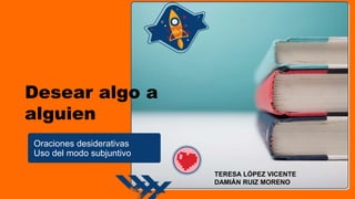 Oraciones desiderativas
Uso del modo subjuntivo
Desear algo a
alguien
TERESA LÓPEZ VICENTE
DAMIÁN RUIZ MORENO
 