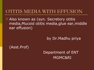 OTITIS MEDIA WITH EFFUSION
 Also known as (syn. Secretory otitis
media,Mucoid otitis media,glue ear,middle
ear effusion)
by Dr.Madhu priya
(Asst.Prof)
Department of ENT
MGMC&RI
 