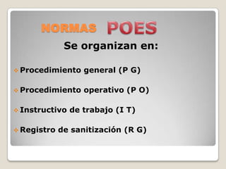 NORMAS
              Se organizan en:

 Procedimiento    general (P G)

 Procedimiento    operativo (P O)

 Instructivo   de trabajo (I T)

 Registro   de sanitización (R G)
 