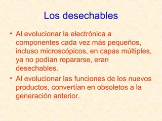 Los desechables
• Al evolucionar la electrónica a
componentes cada vez más pequeños,
incluso microscópicos, en capas múltiples,
ya no podían repararse, eran
desechables.
• Al evolucionar las funciones de los nuevos
productos, convertían en obsoletos a la
generación anterior.
 