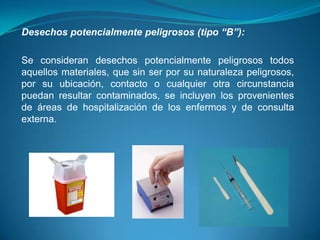 Desechos potencialmente peligrosos (tipo “B”):

Se consideran desechos potencialmente peligrosos todos
aquellos materiales, que sin ser por su naturaleza peligrosos,
por su ubicación, contacto o cualquier otra circunstancia
puedan resultar contaminados, se incluyen los provenientes
de áreas de hospitalización de los enfermos y de consulta
externa.
 