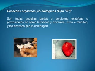 Desechos orgánicos y/o biológicos (Tipo “D”):

Son todas aquellas partes o porciones extraídas o
provenientes de seres humanos y animales, vivos o muertos,
y los envases que lo contengan.
 