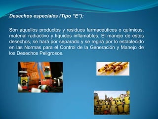 Desechos especiales (Tipo “E”):

Son aquellos productos y residuos farmacéuticos o químicos,
material radiactivo y líquidos inflamables. El manejo de estos
desechos, se hará por separado y se regirá por lo establecido
en las Normas para el Control de la Generación y Manejo de
los Desechos Peligrosos.
 