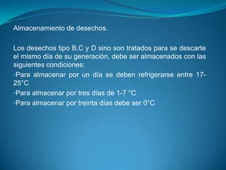Almacenamiento de desechos.

Los desechos tipo B,C y D sino son tratados para se descarte
el mismo día de su generación, debe ser almacenados con las
siguientes condiciones:
•Para almacenar por un día se deben refrigerarse entre 17-
25°C
•Para almacenar por tres días de 1-7 °C
•Para almacenar por treinta días debe ser 0°C
 