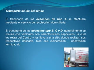 Transporte de los desechos.

El transporte de los desechos de tipo A se efectuara
mediante el servicio de recolección domiciliaria.

El transporte de los desechos tipo B, C y D, generalmente se
realiza con vehículos con características especiales, la cual
los retira del Centro y los lleva a una sitio donde realizan sus
respectivos descarte, bien sea incineración, inactivación
térmica, etc.
 