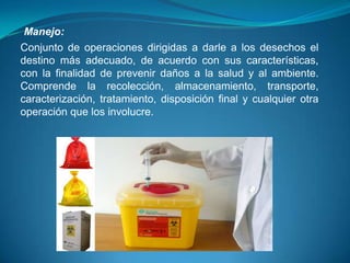 Manejo:
Conjunto de operaciones dirigidas a darle a los desechos el
destino más adecuado, de acuerdo con sus características,
con la finalidad de prevenir daños a la salud y al ambiente.
Comprende la recolección, almacenamiento, transporte,
caracterización, tratamiento, disposición final y cualquier otra
operación que los involucre.
 