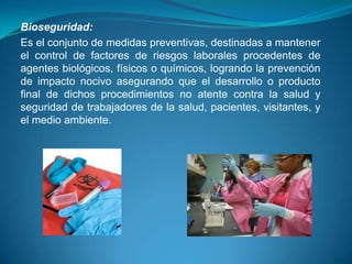 Bioseguridad:
Es el conjunto de medidas preventivas, destinadas a mantener
el control de factores de riesgos laborales procedentes de
agentes biológicos, físicos o químicos, logrando la prevención
de impacto nocivo asegurando que el desarrollo o producto
final de dichos procedimientos no atente contra la salud y
seguridad de trabajadores de la salud, pacientes, visitantes, y
el medio ambiente.
 