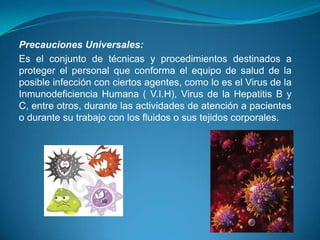 Precauciones Universales:
Es el conjunto de técnicas y procedimientos destinados a
proteger el personal que conforma el equipo de salud de la
posible infección con ciertos agentes, como lo es el Virus de la
Inmunodeficiencia Humana ( V.I.H), Virus de la Hepatitis B y
C, entre otros, durante las actividades de atención a pacientes
o durante su trabajo con los fluidos o sus tejidos corporales.
 