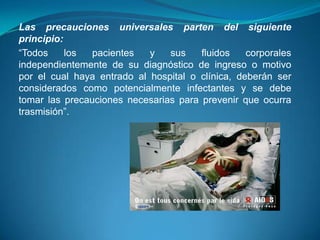Las precauciones universales parten del siguiente
principio:
“Todos     los  pacientes   y   sus    fluidos    corporales
independientemente de su diagnóstico de ingreso o motivo
por el cual haya entrado al hospital o clínica, deberán ser
considerados como potencialmente infectantes y se debe
tomar las precauciones necesarias para prevenir que ocurra
trasmisión”.
 