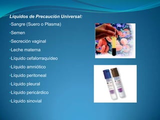 Líquidos de Precaución Universal:
•Sangre (Suero o Plasma)

•Semen

•Secreción vaginal

•Leche materna

•Líquido cefalorraquídeo

•Líquido amniótico

•Líquido peritoneal

•Líquido pleural

•Líquido pericárdico

•Líquido sinovial
 