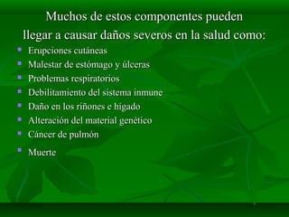 Muchos de estos componentes pueden
llegar a causar daños severos en la salud como:









Erupciones cutáneas
Malestar de estómago y úlceras
Problemas respiratorios
Debilitamiento del sistema inmune
Daño en los riñones e hígado
Alteración del material genético
Cáncer de pulmón
Muerte

 