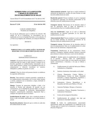 NORMAS PARA LA CLASIFICACIÓN
Y MANEJO DE DESECHOS
EN ESTABLECIMIENTOS DE SALUD
Gaceta Oficial Nº 4.418 Extraordinario del 27 de abril de 1992
Decreto Nº 2.218 23 de Abril de 1992
CARLOS ANDRÉS PÉREZ
Presidente de la República
En uso de las atribuciones que le confieren los artículos 190,
ordinal 10º de la Constitución, en concordancia con lo
establecido en la Ley de Sanidad Nacional y en los artículos 19
y 20 de la Ley Orgánica del Ambiente, en Consejo de Ministros,
DECRETA
Las siguientes:
NORMAS PARA LA CLASIFICACIÓN Y MANEJO DE
DESECHOS EN ESTABLECIMIENTOS DE SALUD
CAPÍTULO I
DISPOSICIONES GENERALES
Artículo 1. El presente Decreto tiene por objeto establecer las
condiciones bajo las cuales se debe realizar el manejo de los
desechos generados en establecimientos relacionados con el
sector salud, humana o animal, con la finalidad de prevenir la
contaminación e infección microbiana en usuarios,
trabajadores y público en general, así como
Artículo 2. Para los efectos del presente decreto se establecen
las siguientes definiciones:
Desecho: Todo material o sustancia generada o producida en
los establecimientos relacionados con el sector salud, humana
o animal, cualquiera sea su naturaleza u origen, destinado al
desuso o al abandono.
Manejo: Conjunto de operaciones dirigidas a darle a los
desechos el destino más adecuado, de acuerdo con sus
características, con la finalidad de prevenir daños a la salud y
al ambiente. Comprende la recolección, almacenamiento,
transporte, caracterización, tratamiento, disposición final y
cualquier otra operación que los involucre.
Establecimiento de salud: Lugar, sitio o instalación donde se
llevan a cabo actividades relacionadas con la salud humana o
animal.
Recolección primaria: Operación que se realiza en cada área
del establecimiento de salud.
Almacenamiento primario: Aquel que se realiza mediante la
utilización de dispositivos, acordes con estas Normas, en cada
área del establecimiento de salud.
Recolección general: Proceso mediante el cual se reagrupan
en dispositivos especiales, los desechos almacenados en las
diferentes áreas del establecimiento de salud.
Transporte interno: Movimiento de los desechos desde el
área de generación hasta el lugar de disposición o
almacenamiento final en el establecimiento de salud
Area de transferencia: Lugar en el cual se almacenan
temporalmente los desechos generados en las áreas del
establecimiento de salud.
Almacenamiento final: Proceso mediante el cual se reagrupan
por un tiempo definido, los desechos provenientes de las
diferentes áreas del establecimiento de salud.
Transporte externo: Movimiento de los desechos desde el
área de almacenamiento final, en el establecimiento de salud,
hasta el sitio de tratamiento o disposición final.
Tratamiento: Modificación de las características físicas,
químicas o biológicas, mediante métodos, técnicas o procesos
para eliminar el carácter infeccioso o nocivo de los desechos.
Artículo 3 . Quedan sujetos al cumplimientos de lo dispuesto
en el presente Decreto, todos los establecimientos
relacionados con el sector salud, así como aquellos que posean
iguales características o funciones, a los que se indican a
continuación:
A. Establecimientos de salud del Sub-sector Público:
Ambulatorios y Hospitales.
B. Institutos Autónomos relacionados con la salud.
C. Clínicas, Dispensarios, Centros Médicos y
Odontológicos, Centros de Salud, Hospitales
Generales y Clínicas Psiquiátricas, Geriátricas y
de otras especialidades del Sector Privado.
D. Laboratorios Clínicos, Bioanalíticos o de
Bioanálisis del Sub-sector Público y Privado.
E. Anatomía Patológica, Morgues y Funerarias.
F. Consultorios, Clínicas, Hospitales Veterinarios y
Laboratorios Veterinarios.
G. Centros de Investigación Biomédica.
H. Establecimientos de cualquier otro tipo que
determine la Autoridad Sanitaria.
Artículo 4. Todos los establecimientos mencionados
anteriormente, deben dar cumplimiento a lo establecido en las
“Normas para el Control de la Generación y manejo de los
Desechos Peligrosos”.
 