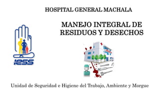 MANEJO INTEGRAL DE
RESIDUOS Y DESECHOS
Unidad de Seguridad e Higiene del Trabajo, Ambiente y Morgue
HOSPITAL GENERAL MACHALA
 