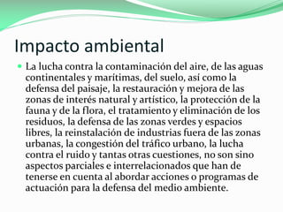 Impacto ambiental
 La lucha contra la contaminación del aire, de las aguas

continentales y marítimas, del suelo, así como la
defensa del paisaje, la restauración y mejora de las
zonas de interés natural y artístico, la protección de la
fauna y de la flora, el tratamiento y eliminación de los
residuos, la defensa de las zonas verdes y espacios
libres, la reinstalación de industrias fuera de las zonas
urbanas, la congestión del tráfico urbano, la lucha
contra el ruido y tantas otras cuestiones, no son sino
aspectos parciales e interrelacionados que han de
tenerse en cuenta al abordar acciones o programas de
actuación para la defensa del medio ambiente.

 
