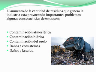 El aumento de la cantidad de residuos que genera la
industria esta provocando importantes problemas,
algunas consecuencias de estos son:







Contaminación atmosférica
Contaminación hídrica
Contaminación del suelo
Daños a ecosistemas
Daños a la salud

 