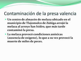 Contaminación de la presa valencia
 Un centro de almacén de melaza ubicado en el

municipio de Tlajomulco de Zúñiga arrojó la
melaza al arroyo San Isidro, que más tarde
contaminó la presa.
 La melaza provocó condiciones anóxicas
(ausencia de oxígeno), lo que a su vez provocó la
muerte de miles de peces.

 