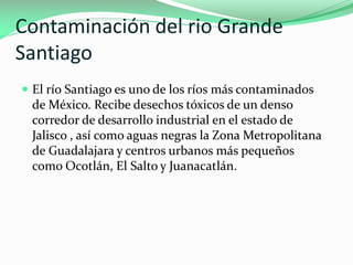 Contaminación del rio Grande
Santiago
 El río Santiago es uno de los ríos más contaminados

de México. Recibe desechos tóxicos de un denso
corredor de desarrollo industrial en el estado de
Jalisco , así como aguas negras la Zona Metropolitana
de Guadalajara y centros urbanos más pequeños
como Ocotlán, El Salto y Juanacatlán.

 