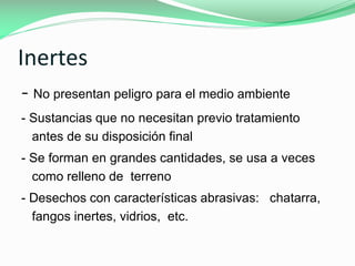 Inertes
- No presentan peligro para el medio ambiente
- Sustancias que no necesitan previo tratamiento
antes de su disposición final

- Se forman en grandes cantidades, se usa a veces
como relleno de terreno
- Desechos con características abrasivas: chatarra,
fangos inertes, vidrios, etc.

 