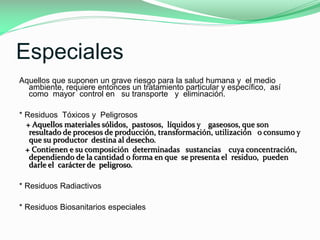 Especiales
Aquellos que suponen un grave riesgo para la salud humana y el medio
ambiente, requiere entonces un tratamiento particular y específico, así
como mayor control en su transporte y eliminación.
* Residuos Tóxicos y Peligrosos
+ Aquellos materiales sólidos, pastosos, líquidos y gaseosos, que son
resultado de procesos de producción, transformación, utilización o consumo y
que su productor destina al desecho.
+ Contienen e su composición determinadas sustancias cuya concentración,
dependiendo de la cantidad o forma en que se presenta el residuo, pueden
darle el carácter de peligroso.
* Residuos Radiactivos
* Residuos Biosanitarios especiales

 