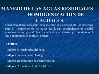 MANEJO DE LAS AGUAS RESIDUALES  HOMOGENIZACION DE CAUDALES Operación física necesaria para mejorar la eficiencia de los procesos para el tratamiento de las aguas residuales consiguiendo un caudal constante, amortiguando los caudales de gran tamaño y convirtiendo el flujo en turbulento en flujo laminar. APORTE - Mejora la tratabilidad del agua - Mejora en tratamiento biológico - Mejora en el proceso de sedimentación - Mejora el rendimiento de los filtros 