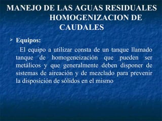 Equipos: El equipo a utilizar consta de un tanque llamado tanque de homogeneización que pueden ser metálicos y que generalmente deben disponer de sistemas de aireación y de mezclado para prevenir la disposición de sólidos en el mismo MANEJO DE LAS AGUAS RESIDUALES  HOMOGENIZACION DE CAUDALES 