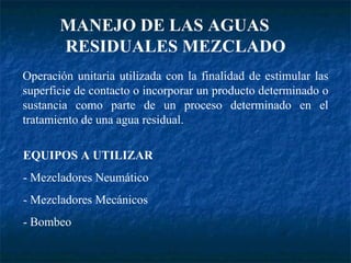 MANEJO DE LAS AGUAS  RESIDUALES MEZCLADO Operación unitaria utilizada con la finalidad de estimular las superficie de contacto o incorporar un producto determinado o sustancia como parte de un proceso determinado en el tratamiento de una agua residual. EQUIPOS A UTILIZAR - Mezcladores Neumático - Mezcladores Mecánicos - Bombeo 