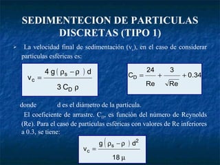 SEDIMENTECION DE PARTICULAS DISCRETAS (TIPO 1) La velocidad final de sedimentación (v c ), en el caso de considerar partículas esféricas es: donde d es el diámetro de la partícula.   El coeficiente de arrastre. C D , es función del número de Reynolds (Re). Para el caso de partículas esféricas con valores de Re inferiores a 0.3, se tiene: 
